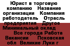 Юрист в торговую компанию › Название организации ­ Компания-работодатель › Отрасль предприятия ­ Другое › Минимальный оклад ­ 35 000 - Все города Работа » Вакансии   . Псковская обл.,Великие Луки г.